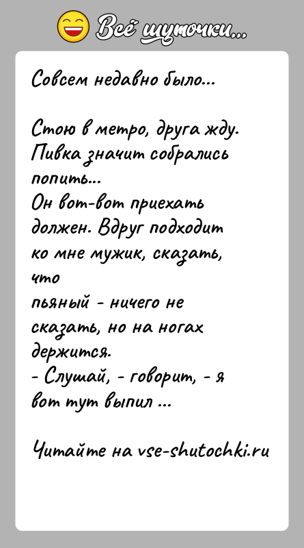 История: Совсем недавно было...Стою в метро, друга жду. Пивка значит собрались попить...Он вот-вот приехать должен. Вдруг подходит ко мне мужик, сказать,