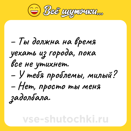 Шутка: – Ты должна на время уехать из города, пока все не утихнет.<br>– У тебя проблемы, милый?<br>– Нет, просто ты меня задолбала.