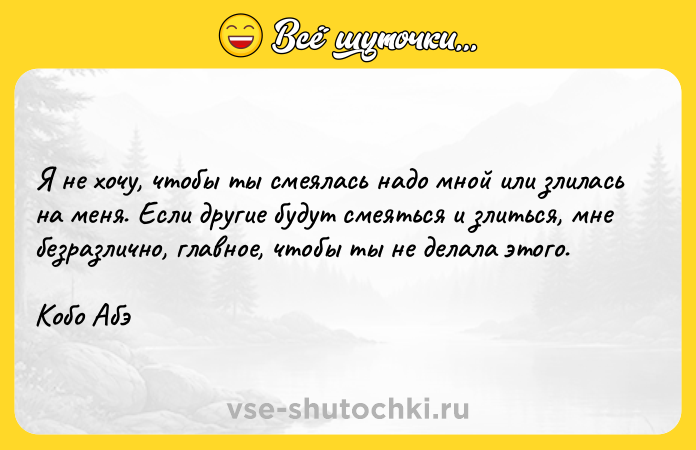 Цитата: Я не хочу, чтобы ты смеялась надо мной или злилась на меня. Если другие будут смеяться и злиться, мне безразлично, главное, чтобы ты не делала этого. Кобо Абэ