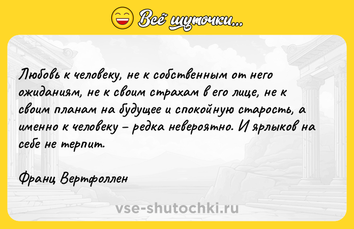 Цитата: Любовь к человеку, не к собственным от него ожиданиям, не к своим страхам в его лице, не к своим планам на будущее и спокойную старость, а именно к человеку редка невероятно. И ярлыков на себе не терпит.Франц Вертфоллен