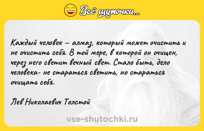 Цитата: Каждый человек алмаз, который может очистить и не очистить себя. В той мере, в которой он очищен, через него светит вечный свет. Стало быть, дело человека- не стараться светить, но стараться очищать себя.Лев Николаевич Толстой