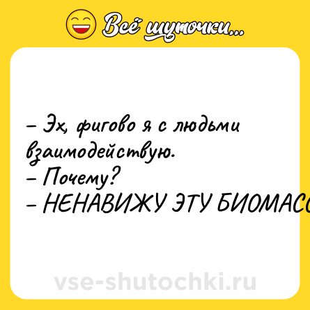 Шутка: – Эх, фигово я с людьми взаимодействую. <br>– Почему? <br>– НЕНАВИЖУ ЭТУ БИОМАССУ