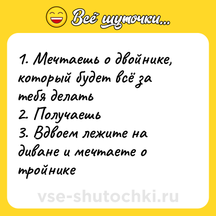 Шутка: 1. Мечтаешь о двойнике, который будет всё за тебя делать<br>2. Получаешь<br>3. Вдвоем лежите на диване и мечтаете о тройнике