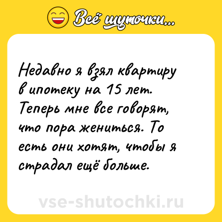Шутка: Недавно я взял квартиру в ипотеку на 15 лет. Теперь мне все говорят, что пора жениться. То есть они хотят, чтобы я страдал ещё больше.