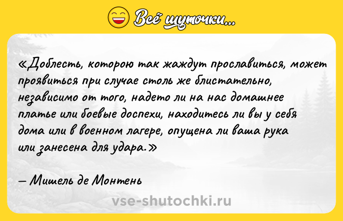Цитата: Доблесть, которою так жаждут прославиться, может проявиться при случае столь же блистательно, независимо от того, надето ли на нас домашнее платье или боевые доспехи, находитесь ли вы у себя дома или в военном лагере, опущена ли ваша рука или занесена для удара.Мишель де Монтень