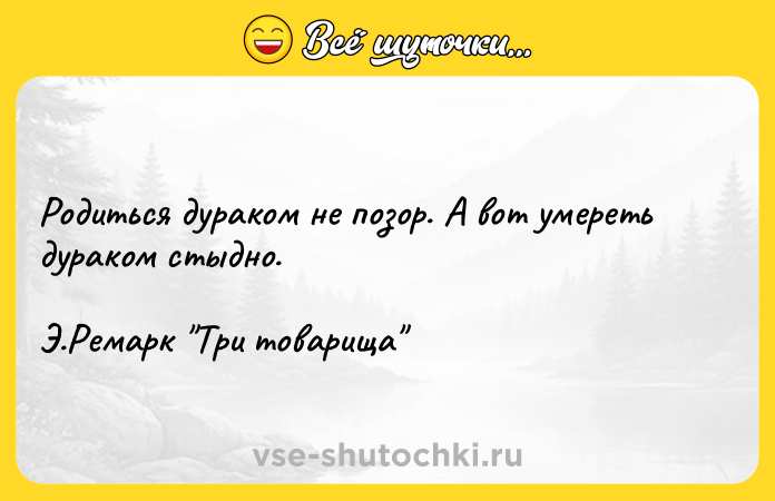 Цитата: Родиться дураком не позор. А вот умереть дураком стыдно.Э.Ремарк Три товарища