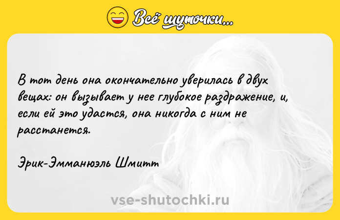 Цитата: В тот день она окончательно уверилась в двух вещах: он вызывает у нее глубокое раздражение, и, если ей это удастся, она никогда с ним не расстанется.Эрик-Эмманюэль Шмитт