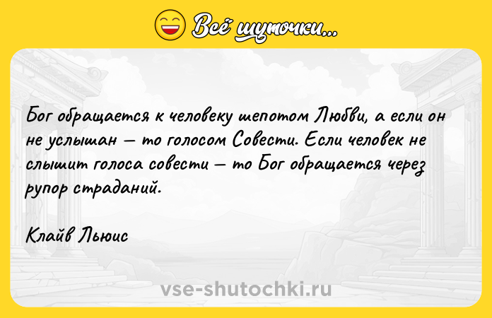 Цитата: Бог обращается к человеку шепотом Любви, а если он не услышан то голосом Совести. Если человек не слышит голоса совести то Бог обращается через рупор страданий.Клайв Льюис