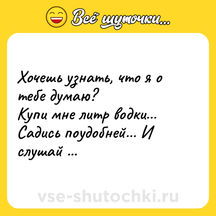 Шутка: Хочешь узнать, что я о тебе думаю?<br>Купи мне литр водки… Садись поудобней… И слушай ...