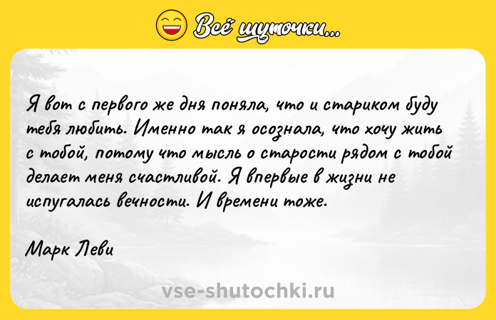 Цитата: Я вот с первого же дня поняла, что и стариком буду тебя любить. Именно так я осознала, что хочу жить с тобой, потому что мысль о старости рядом с тобой делает меня счастливой. Я впервые в жизни не испугалась вечности. И времени тоже.Марк Леви