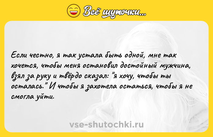 Цитата: Если честно, я так устала быть одной, мне так хочется, чтобы меня остановил достойный мужчина, взял за руку и твёрдо сказал: я хочу, чтобы ты осталась. И чтобы я захотела остаться, чтобы я не смогла уйти.
