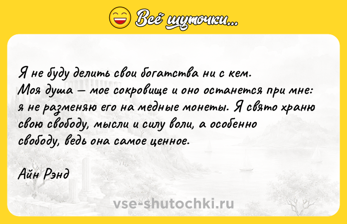Цитата: Я не буду делить свои богатства ни с кем. Моя душа мое сокровище и оно останется при мне: я не разменяю его на медные монеты. Я свято храню свою свободу, мысли и силу воли, а особенно свободу, ведь она самое ценное.Айн Рэнд