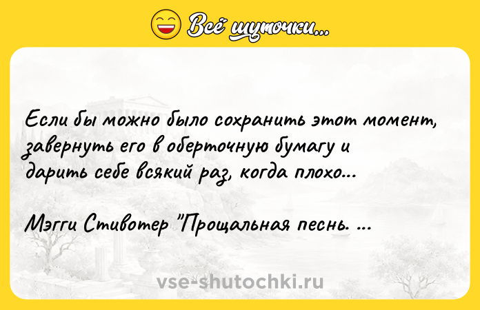 Цитата: Если бы можно было сохранить этот момент, завернуть его в оберточную бумагу и дарить себе всякий раз, когда плохо...Мэгги Стивотер Прощальная песнь. Ложь Королевы Фей