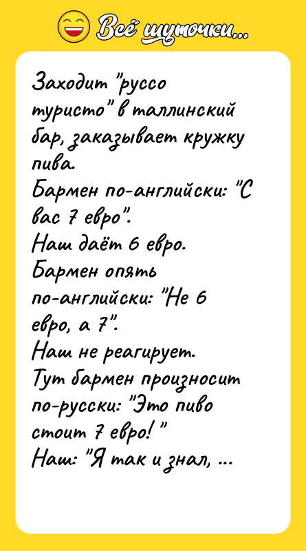 Шутка: Заходит руссо туристо в таллинский бар, заказывает кружку пива.Бармен по-английски: С вас 7 евро .Наш даёт 6 евро.Бармен опять по-английски: Не 6 евро, а 7 . Наш не реагирует.Тут бармен произносит по-русски: Это пиво стоит 7 евро! Наш: Я так и знал, что за один евро ты вспомнишь русский язык