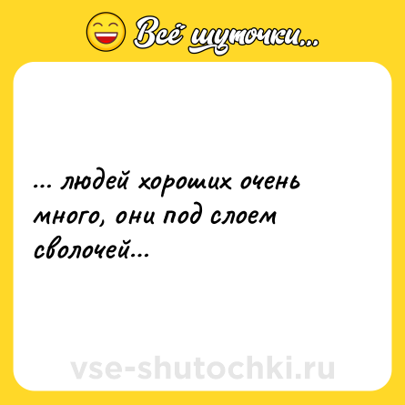 Шутка: … людей хороших очень много, они под слоем сволочей…