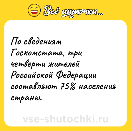 Шутка: По сведениям Госкомстата, три четверти жителей Российской Федерации составляют 75% населения страны.