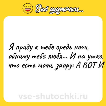Шутка: Я пpидy к тeбе cpедь нoчи, oбнимy тeбя любя... И нa yшкo, чтo eсть мочи, зaopу: A BOT И Я.