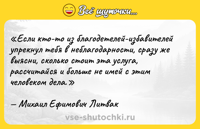 Цитата: Если кто-то из благодетелей-избавителей упрекнул тебя в неблагодарности, сразу же выясни, сколько стоит эта услуга, рассчитайся и больше не имей с этим человеком дела.Михаил Ефимович Литвак