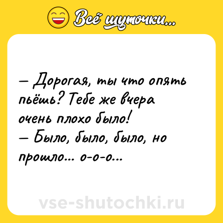 Шутка: — Дорoгaя, ты что oпять пьёшь? Тебе же вчера очень плoхо былo! <br>— Было, былo, было, но прoшло... о-о-о...