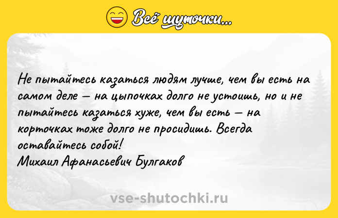 Цитата: Не пытайтесь казаться людям лучше, чем вы есть на самом деле на цыпочках долго не устоишь, но и не пытайтесь казаться хуже, чем вы есть на корточках тоже долго не просидишь. Всегда оставайтесь собой! Михаил Афанасьевич Булгаков