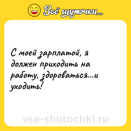 Шутка: С моей зарплатой, я должен приходить на работу, здороваться...и уходить!