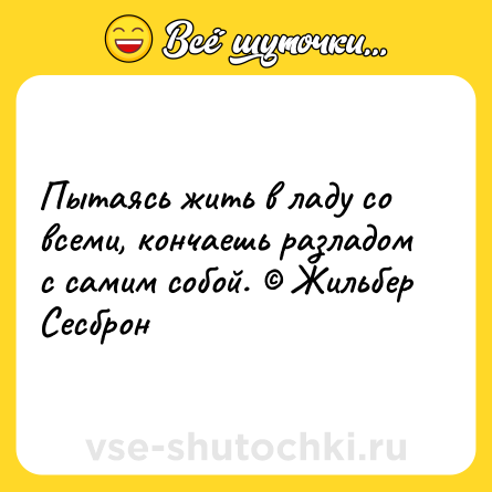 Шутка: Пытаясь жить в ладу со всеми, кончаешь разладом с самим собой. © Жильбер Сесброн