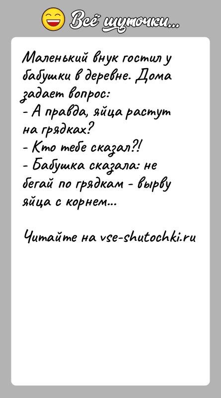 История: Маленький внук гостил у бабушки в деревне. Дома задает вопрос:- А правда, яйца растут на грядках?- Кто тебе сказал?!- Бабушка