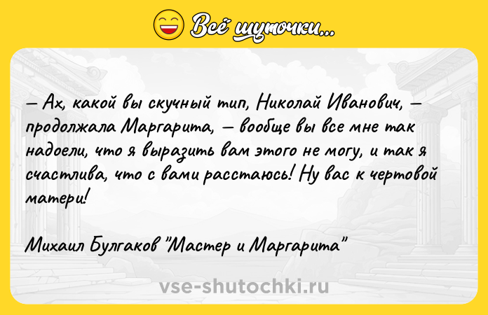 Цитата: Ах, какой вы скучный тип, Николай Иванович, продолжала Маргарита, вообще вы все мне так надоели, что я выразить вам этого не могу, и так я счастлива, что с вами расстаюсь! Ну вас к чертовой матери! Михаил Булгаков Мастер и Маргарита