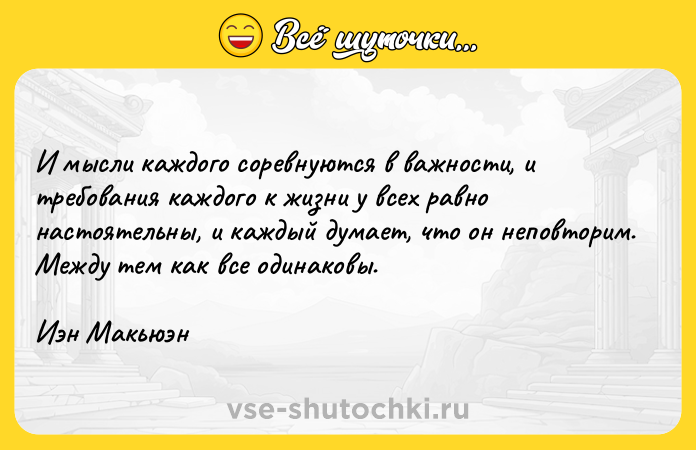 Цитата: И мысли каждого соревнуются в важности, и требования каждого к жизни у всех равно настоятельны, и каждый думает, что он неповторим. Между тем как все одинаковы. Иэн Макьюэн