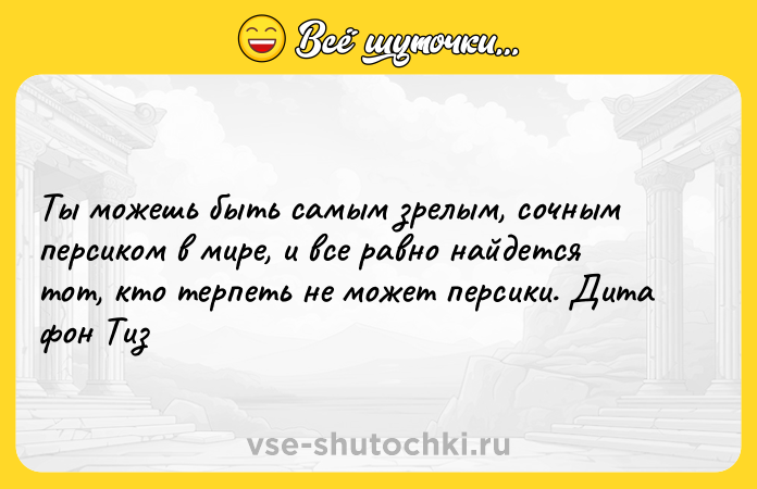 Цитата: Ты можешь быть самым зрелым, сочным персиком в мире, и все равно найдется тот, кто терпеть не может персики. Дита фон Тиз