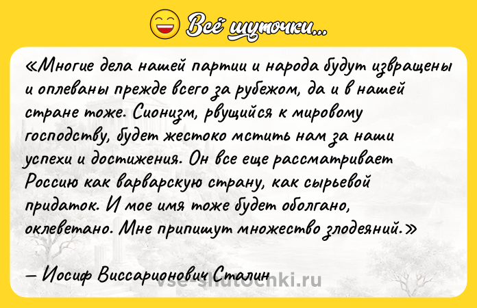 Цитата: Многие дела нашей партии и народа будут извращены и оплеваны прежде всего за рубежом, да и в нашей стране тоже. Сионизм, рвущийся к мировому господству, будет жестоко мстить нам за наши успехи и достижения. Он все еще рассматривает Россию как варварскую страну, как сырьевой придаток. И мое имя тоже будет оболгано, оклеветано. Мне припишут множество злодеяний.Иосиф Виссарионович Сталин