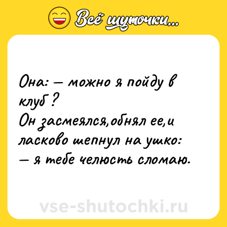 Шутка: Она: — можно я пойду в клуб ?<br>Он засмеялся,обнял ее,и ласково шепнул на ушко: — я тебе челюсть сломаю.