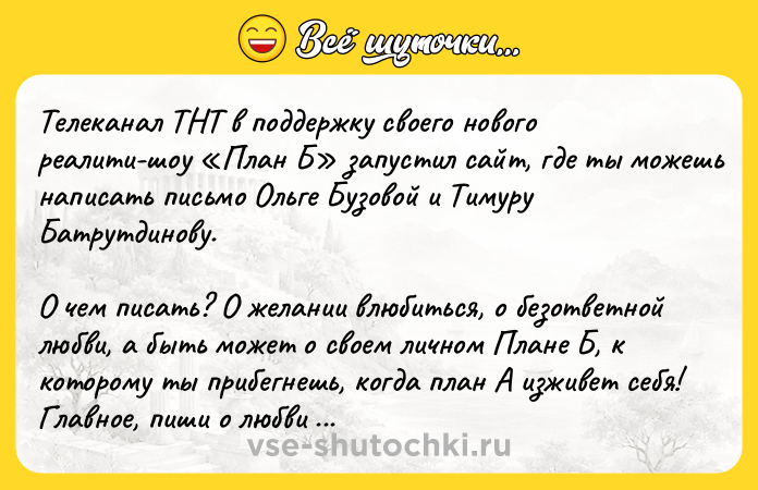 Цитата: Телеканал ТНТ в поддержку своего нового реалити-шоу План Б запустил сайт, где ты можешь написать письмо Ольге Бузовой и Тимуру Батрутдинову.О чем писать? О желании влюбиться, о безответной любви, а быть может о своем личном Плане Б, к которому ты прибегнешь, когда план А изживет себя! Главное, пиши о любви честно.Самые искренние письма Ольга и Тимур обещают зачитать в своем аккаунте (если