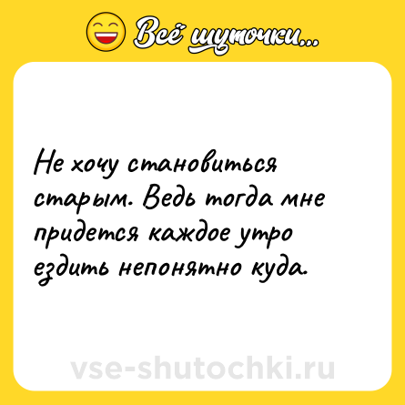 Шутка: Не хочу становиться старым. Ведь тогда мне придется каждое утро ездить непонятно куда.