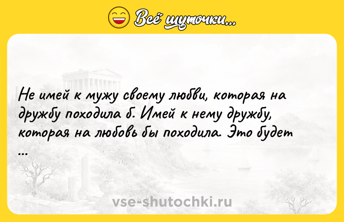 Цитата: Не имей к мужу своему любви, которая на дружбу походила б. Имей к нему дружбу, которая на любовь бы походила. Это будет гораздо прочнее.Денис Фонвизин Недоросль