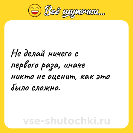 Шутка: Не делай ничего с первого раза, иначе никто не оценит, как это было сложно.