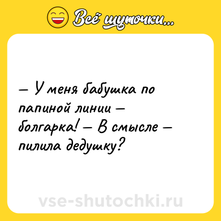 Шутка: — У меня бабушка по папиной линии — болгарка! — В смысле — пилила дедушку?