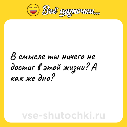 Шутка: В смысле ты ничего не достиг в этой жизни? А как же дно?