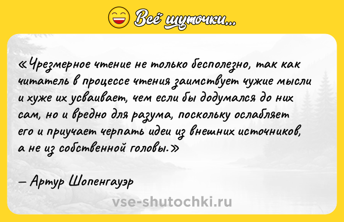 Цитата: Чрезмерное чтение не только бесполезно, так как читатель в процессе чтения заимствует чужие мысли и хуже их усваивает, чем если бы додумался до них сам, но и вредно для разума, поскольку ослабляет его и приучает черпать идеи из внешних источников, а не из собственной головы.Артур Шопенгауэр