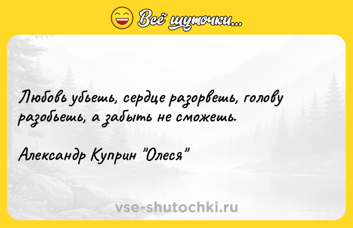 Цитата: Любовь убьешь, сердце разорвешь, голову разобьешь, а забыть не сможешь. Александр Куприн Олеся
