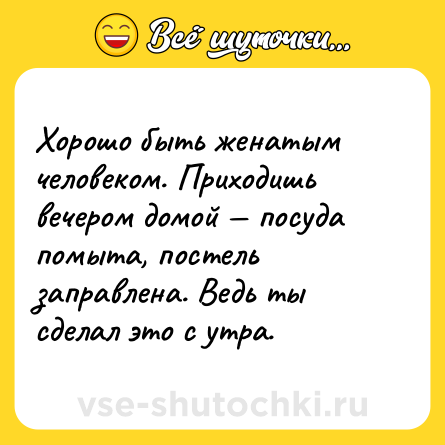 Шутка: Хорошо быть женатым человеком. Приходишь вечером домой — посуда помыта, постель заправлена. Ведь ты сделал это с утра.