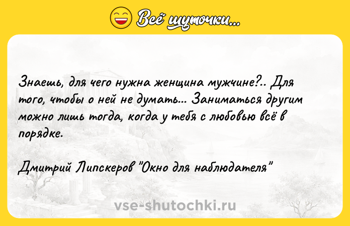Цитата: Знаешь, для чего нужна женщина мужчине?.. Для того, чтобы о ней не думать... Заниматься другим можно лишь тогда, когда у тебя с любовью всё в порядке. Дмитрий Липскеров Окно для наблюдателя