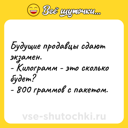 Шутка: Будущие продавцы сдают экзамен. <br>- Килограмм - это сколько будет? <br>- 800 граммов с пакетом.