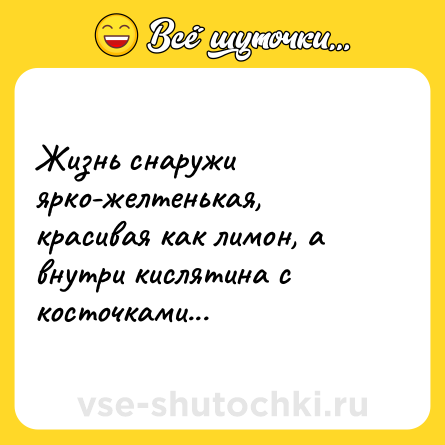 Шутка: Жизнь снаружи ярко-желтенькая, красивая как лимон, а внутри кислятина с косточками...