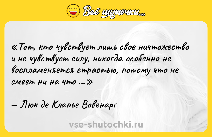 Цитата: Тот, кто чувствует лишь свое ничтожество и не чувствует силу, никогда особенно не воспламеняется страстью, потому что не смеет ни на что надеяться.Люк де Клапье Вовенарг