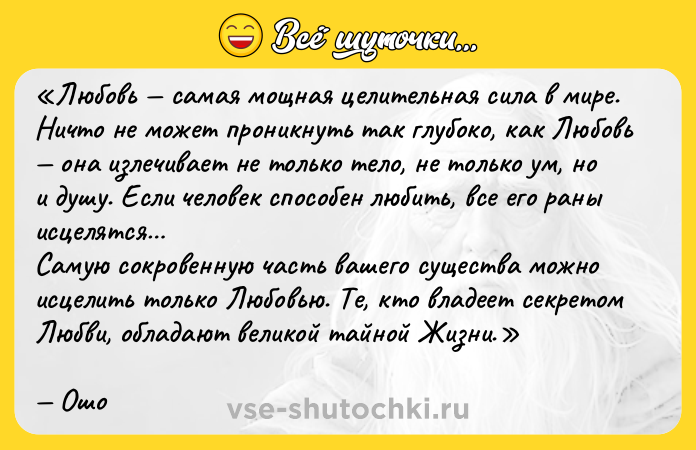 Цитата: Любовь самая мощная целительная сила в мире.Ничто не может проникнуть так глубоко, как Любовь она излечивает не только тело, не только ум, но и душу. Если человек способен любить, все его раны исцелятся Самую сокровенную часть вашего существа можно исцелить только Любовью. Те, кто владеет секретом Любви, обладают великой тайной Жизни.Ошо