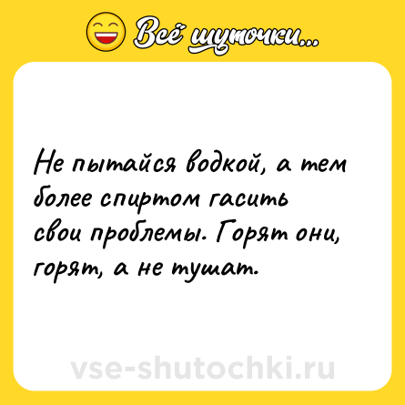 Шутка: Не пытайся водкой, а тем более спиртом гасить свои проблемы. Горят они, горят, а не тушат.