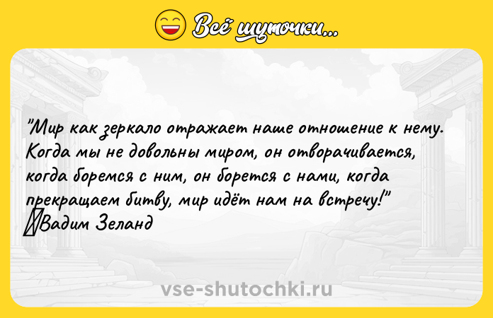 Цитата: Мир как зеркало отражает наше отношение к нему. Когда мы не довольны миром, он отворачивается, когда боремся с ним, он борется с нами, когда прекращаем битву, мир идёт нам на встречу! Вадим Зеланд