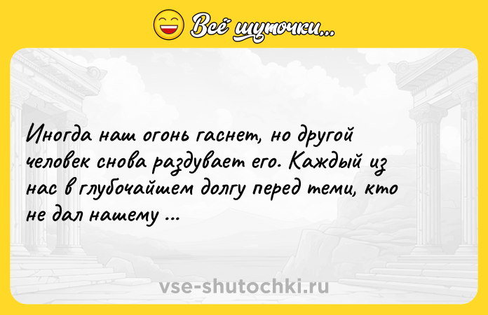 Цитата: Иногда наш огонь гаснет, но другой человек снова раздувает его. Каждый из нас в глубочайшем долгу перед теми, кто не дал нашему огню потухнуть.Альберт Швейцер