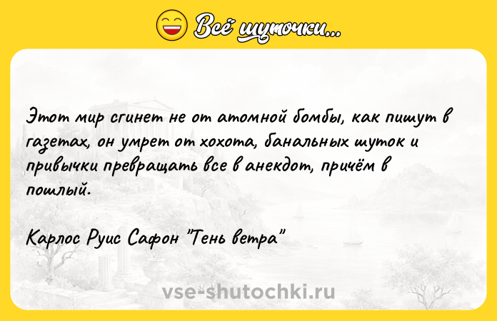 Цитата: Этот мир сгинет не от атомной бомбы, как пишут в газетах, он умрет от хохота, банальных шуток и привычки превращать все в анекдот, причём в пошлый. Карлос Руис Сафон Тень ветра